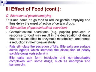 III Effect of Food (cont.):
C- Alteration of gastric emptying
Fats and some drugs tend to reduce gastric emptying and
thus delay the onset of action of certain drugs.
D- Stimulation of gastrointestinal secretions
- Gastrointestinal secretions (e.g. pepsin) produced in
response to food may result in the degradation of drugs
that are susceptible to enzymatic metabolism, and hence
a reduction in their bioavailability.
- Fats stimulate the secretion of bile. Bile salts are surface
active agents which increase the dissolution of poorly
soluble drugs (griseofulvin).
Bile salts can form insoluble and non-absorbable
complexes with some drugs, such as neomycin and
kanamycin.
 