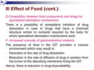 III Effect of Food (cont.):
E-Competition between food components and drugs for
specialized absorption mechanisms
There is a possibility of competitive inhibition of drug
absorption in case of drugs that have a chemical
structure similar to nutrients required by the body for
which specialized absorption mechanisms exist.
F- Increased viscosity of gastrointestinal contents
The presence of food in the GIT provides a viscous
environment which may result in:
- Reduction in the rate of drug dissolution
- Reduction in the rate of diffusion of drug in solution from
the lumen to the absorbing membrane lining the GIT.
Hence, there is reduction in drug bioavailability.
 