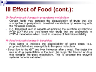 G- Food-induced changes in presystemic metabolism
- Certain foods may increase the bioavailability of drugs that are
susceptible to presystemic intestinal metabolism by interacting with
the metabolic process.
- E.g. Grapefruit juice is capable of inhibiting the intestinal cytochrome
P450 (CYP3A) and thus taken with drugs that are susceptible to
CYP3A metabolism which result in increase of their bioavailability.
H- Food-induced changes in blood flow
- Food serve to increase the bioavailability of some drugs (e.g.
propranolol) that are susceptible to first-pass metaolism.
- Blood flow to the GIT and liver increases after a meal. The faster the
rate of drug presentation to the liver; the larger the fraction of drug
that escapes first-pass metabolism. This is because the enzyme
systems become saturated.
III Effect of Food (cont.):
 