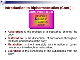Introduction to bipharmaceutics (Cont.):
 Absorption: is the process of a substance entering the
body.
 Distribution: is the dispersion of substances throughout
the fluids and tissues of the body.
 Metabolism: is the irreversible transformation of parent
compounds into daughter metabolites.
 Excretion: is the elimination of the substances from the
body.
 