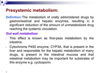 Presystemic metabolism:
Definition:The metabolism of orally administered drugs by
gastrointestinal and hepatic enzymes, resulting in a
significant reduction of the amount of unmetabolized drug
reaching the systemic circulation.
Gut wall metabolism
- This effect is known as first-pass metabolism by the
intestine.
- Cytochrome P450 enzyme, CYP3A, that is present in the
liver and responsible for the hepatic metabolism of many
drugs, is present in the intestinal mucosa and that
intestinal metabolism may be important for substrates of
this enzyme e.g. cyclosporin.
-
 