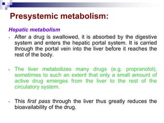 Presystemic metabolism:
Hepatic metabolism
- After a drug is swallowed, it is absorbed by the digestive
system and enters the hepatic portal system. It is carried
through the portal vein into the liver before it reaches the
rest of the body.
- The liver metabolizes many drugs (e.g. propranolol),
sometimes to such an extent that only a small amount of
active drug emerges from the liver to the rest of the
circulatory system.
- This first pass through the liver thus greatly reduces the
bioavailability of the drug.
 