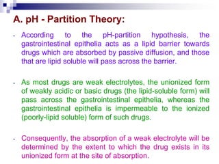A. pH - Partition Theory:
- According to the pH-partition hypothesis, the
gastrointestinal epithelia acts as a lipid barrier towards
drugs which are absorbed by passive diffusion, and those
that are lipid soluble will pass across the barrier.
- As most drugs are weak electrolytes, the unionized form
of weakly acidic or basic drugs (the lipid-soluble form) will
pass across the gastrointestinal epithelia, whereas the
gastrointestinal epithelia is impermeable to the ionized
(poorly-lipid soluble) form of such drugs.
- Consequently, the absorption of a weak electrolyte will be
determined by the extent to which the drug exists in its
unionized form at the site of absorption.
 