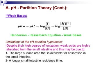 A. pH - Partition Theory (Cont.):
**Weak Bases:
Henderson - Hasselbach Equation - Weak Bases
Limitations of the pH-partition hypothesis:
-Despite their high degree of ionization, weak acids are highly
absorbed from the small intestine and this may be due to:
1- The large surface area that is available for absorption in
the small intestine.
2- A longer small intestine residence time.
 