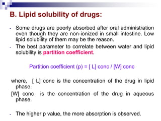 B. Lipid solubility of drugs:
- Some drugs are poorly absorbed after oral administration
even though they are non-ionized in small intestine. Low
lipid solubility of them may be the reason.
- The best parameter to correlate between water and lipid
solubility is partition coefficient.
Partition coefficient (p) = [ L] conc / [W] conc
where, [ L] conc is the concentration of the drug in lipid
phase.
[W] conc is the concentration of the drug in aqueous
phase.
- The higher p value, the more absorption is observed.
 