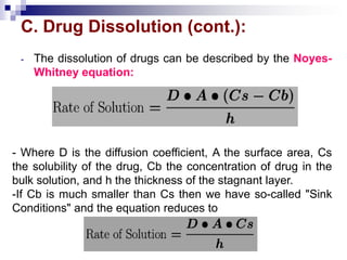 C. Drug Dissolution (cont.):
- The dissolution of drugs can be described by the Noyes-
Whitney equation:
- Where D is the diffusion coefficient, A the surface area, Cs
the solubility of the drug, Cb the concentration of drug in the
bulk solution, and h the thickness of the stagnant layer.
-If Cb is much smaller than Cs then we have so-called "Sink
Conditions" and the equation reduces to
 