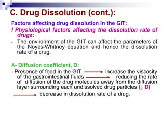 C. Drug Dissolution (cont.):
Factors affecting drug dissolution in the GIT:
I Physiological factors affecting the dissolution rate of
drugs:
- The environment of the GIT can affect the parameters of
the Noyes-Whitney equation and hence the dissolution
rate of a drug.
A- Diffusion coefficient, D:
- Presence of food in the GIT increase the viscosity
of the gastrointestinal fluids reducing the rate
of diffusion of the drug molecules away from the diffusion
layer surrounding each undissolved drug particles (↓ D)
decrease in dissolution rate of a drug.
 