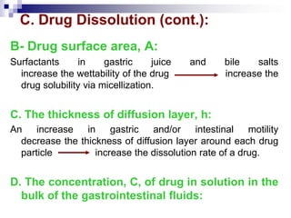 C. Drug Dissolution (cont.):
B- Drug surface area, A:
Surfactants in gastric juice and bile salts
increase the wettability of the drug increase the
drug solubility via micellization.
C. The thickness of diffusion layer, h:
An increase in gastric and/or intestinal motility
decrease the thickness of diffusion layer around each drug
particle increase the dissolution rate of a drug.
D. The concentration, C, of drug in solution in the
bulk of the gastrointestinal fluids:
 
