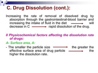 C. Drug Dissolution (cont.):
Increasing the rate of removal of dissolved drug by
absorption through the gastrointestinal-blood barrier and
increasing the intake of fluid in the diet will
decrease in C rapid dissolution of the drug.
II Physicochemical factors affecting the dissolution rate
of drugs:
A- Surface area, A:
- The smaller the particle size the greater the
effective surface area of drug particle the
higher the dissolution rate.
 