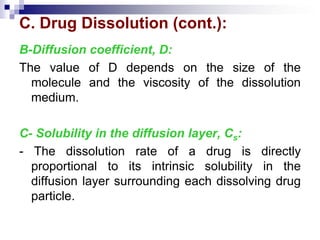 C. Drug Dissolution (cont.):
B-Diffusion coefficient, D:
The value of D depends on the size of the
molecule and the viscosity of the dissolution
medium.
C- Solubility in the diffusion layer, Cs:
- The dissolution rate of a drug is directly
proportional to its intrinsic solubility in the
diffusion layer surrounding each dissolving drug
particle.
 
