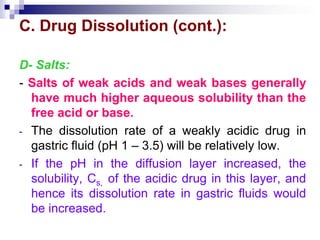 C. Drug Dissolution (cont.):
D- Salts:
- Salts of weak acids and weak bases generally
have much higher aqueous solubility than the
free acid or base.
- The dissolution rate of a weakly acidic drug in
gastric fluid (pH 1 – 3.5) will be relatively low.
- If the pH in the diffusion layer increased, the
solubility, Cs, of the acidic drug in this layer, and
hence its dissolution rate in gastric fluids would
be increased.
 