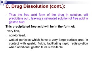 C. Drug Dissolution (cont.):
- Thus the free acid form of the drug in solution, will
precipitate out , leaving a saturated solution of free acid in
gastric fluid.
This precipitated free acid will be in the form of:
- very fine,
- non-ionized,
- wetted particles which have a very large surface area in
contact with gastric fluids, facilitating rapid redissolution
when additional gastric fluid is available.
 