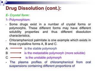 Drug Dissolution (cont.):
E- Crystal form:
1- Polymorphism:
- Some drugs exist in a number of crystal forms or
polymorphs. These different forms may have different
solubility properties and thus different dissolution
characteristics.
- Chloramphenicol palmitate is one example which exists in
three crystalline forms A, B and C.
A is the stable polymorph
B is the metastable polymorph (more soluble)
C is the unstable polymorph
- The plasma profiles of chloramphenicol from oral
suspensions containing different proportions of
 
