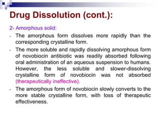 Drug Dissolution (cont.):
2- Amorphous solid:
- The amorphous form dissolves more rapidly than the
corresponding crystalline form.
- The more soluble and rapidly dissolving amorphous form
of novobiocin antibiotic was readily absorbed following
oral administration of an aqueous suspension to humans.
However, the less soluble and slower-dissolving
crystalline form of novobiocin was not absorbed
(therapeutically ineffective).
- The amorphous form of novobiocin slowly converts to the
more stable crystalline form, with loss of therapeutic
effectiveness.
 