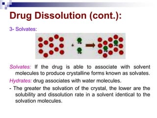 Drug Dissolution (cont.):
3- Solvates:
Solvates: If the drug is able to associate with solvent
molecules to produce crystalline forms known as solvates.
Hydrates: drug associates with water molecules.
- The greater the solvation of the crystal, the lower are the
solubility and dissolution rate in a solvent identical to the
solvation molecules.
 