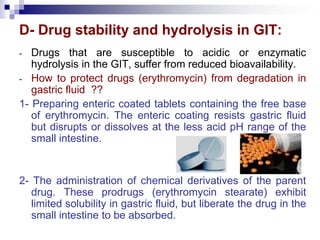 D- Drug stability and hydrolysis in GIT:
- Drugs that are susceptible to acidic or enzymatic
hydrolysis in the GIT, suffer from reduced bioavailability.
- How to protect drugs (erythromycin) from degradation in
gastric fluid ??
1- Preparing enteric coated tablets containing the free base
of erythromycin. The enteric coating resists gastric fluid
but disrupts or dissolves at the less acid pH range of the
small intestine.
2- The administration of chemical derivatives of the parent
drug. These prodrugs (erythromycin stearate) exhibit
limited solubility in gastric fluid, but liberate the drug in the
small intestine to be absorbed.
 