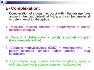 E- Complexation:
- Complexation of a drug may occur within the dosage form
and/or in the gastrointestinal fluids, and can be benefecial
or deterimental to absorption.
1- Intestinal mucosa (mucin) + Streptomycin = poorly
absorbed complex
2- Calcium + Tetracycline = poorly absorbed complex
(Food-drug interaction)
3- Carboxyl methylcellulose (CMC) + Amphetamine =
poorly absorbed complex (tablet additive – drug
interaction)
4- Lipid soluble drug + water soluble complexing agent =
well-absorbed water soluble complex ( cyclodextrin)
 