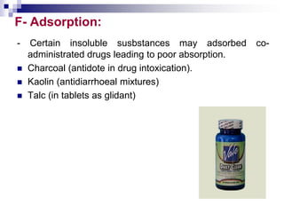 F- Adsorption:
- Certain insoluble susbstances may adsorbed co-
administrated drugs leading to poor absorption.
 Charcoal (antidote in drug intoxication).
 Kaolin (antidiarrhoeal mixtures)
 Talc (in tablets as glidant)
 
