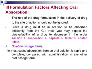 III Formulation Factors Affecting Oral
Absorption:
- The role of the drug formulation in the delivery of drug
to the site of action should not be ignored.
- Since a drug must be in solution to be absorbed
efficiently from the G-I tract, you may expect the
bioavailability of a drug to decrease in the order
solution > suspension > capsule > tablet > coated
tablet.
A. Solution dosage forms:
- In most cases absorption from an oral solution is rapid and
complete, compared with administration in any other
oral dosage form.
 