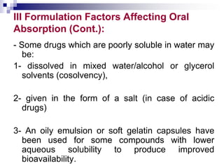 III Formulation Factors Affecting Oral
Absorption (Cont.):
- Some drugs which are poorly soluble in water may
be:
1- dissolved in mixed water/alcohol or glycerol
solvents (cosolvency),
2- given in the form of a salt (in case of acidic
drugs)
3- An oily emulsion or soft gelatin capsules have
been used for some compounds with lower
aqueous solubility to produce improved
bioavailability.
 