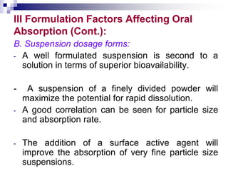 III Formulation Factors Affecting Oral
Absorption (Cont.):
B. Suspension dosage forms:
- A well formulated suspension is second to a
solution in terms of superior bioavailability.
- A suspension of a finely divided powder will
maximize the potential for rapid dissolution.
- A good correlation can be seen for particle size
and absorption rate.
- The addition of a surface active agent will
improve the absorption of very fine particle size
suspensions.
 