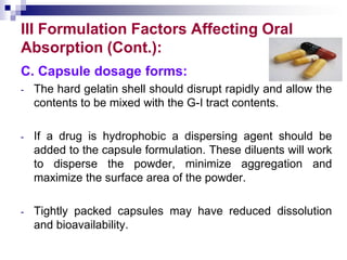 III Formulation Factors Affecting Oral
Absorption (Cont.):
C. Capsule dosage forms:
- The hard gelatin shell should disrupt rapidly and allow the
contents to be mixed with the G-I tract contents.
- If a drug is hydrophobic a dispersing agent should be
added to the capsule formulation. These diluents will work
to disperse the powder, minimize aggregation and
maximize the surface area of the powder.
- Tightly packed capsules may have reduced dissolution
and bioavailability.
 