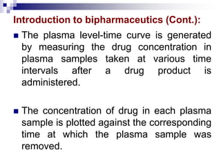 Introduction to bipharmaceutics (Cont.):
 The plasma level-time curve is generated
by measuring the drug concentration in
plasma samples taken at various time
intervals after a drug product is
administered.
 The concentration of drug in each plasma
sample is plotted against the corresponding
time at which the plasma sample was
removed.
 