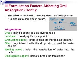 III Formulation Factors Affecting Oral
Absorption (Cont.):
- The tablet is the most commonly used oral dosage form.
- It is also quite complex in nature.
1-Ingredients
Drug : may be poorly soluble, hydrophobic
Lubricant : usually quite hydrophobic
Granulating agent : tends to stick the ingredients together
Filler: may interact with the drug, etc., should be water
soluble
Wetting agent : helps the penetration of water into the
tablet
Disintegration agent: helps to break the tablet apart
 