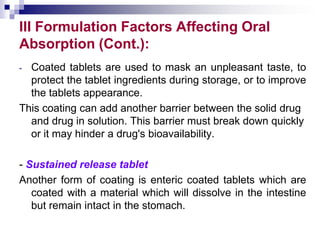 III Formulation Factors Affecting Oral
Absorption (Cont.):
- Coated tablets are used to mask an unpleasant taste, to
protect the tablet ingredients during storage, or to improve
the tablets appearance.
This coating can add another barrier between the solid drug
and drug in solution. This barrier must break down quickly
or it may hinder a drug's bioavailability.
- Sustained release tablet
Another form of coating is enteric coated tablets which are
coated with a material which will dissolve in the intestine
but remain intact in the stomach.
 