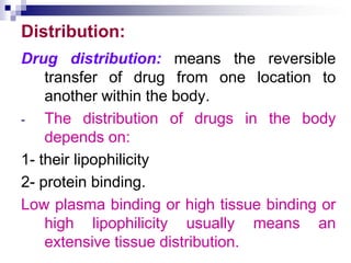 Distribution:
Drug distribution: means the reversible
transfer of drug from one location to
another within the body.
- The distribution of drugs in the body
depends on:
1- their lipophilicity
2- protein binding.
Low plasma binding or high tissue binding or
high lipophilicity usually means an
extensive tissue distribution.
 