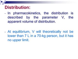 Distribution:
- In pharmacokinetics, the distribution is
described by the parameter V, the
apparent volume of distribution.
- At equilibrium, V will theoretically not be
lower than 7 L in a 70-kg person, but it has
no upper limit.
 