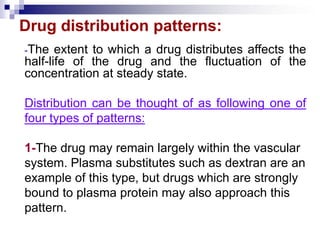 Drug distribution patterns:
-The extent to which a drug distributes affects the
half-life of the drug and the fluctuation of the
concentration at steady state.
Distribution can be thought of as following one of
four types of patterns:
1-The drug may remain largely within the vascular
system. Plasma substitutes such as dextran are an
example of this type, but drugs which are strongly
bound to plasma protein may also approach this
pattern.
 
