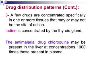 Drug distribution patterns (Cont.):
3- A few drugs are concentrated specifically
in one or more tissues that may or may not
be the site of action.
Iodine is concentrated by the thyroid gland.
The antimalarial drug chloroquine may be
present in the liver at concentrations 1000
times those present in plasma.
 