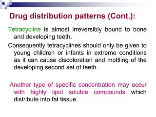 Drug distribution patterns (Cont.):
Tetracycline is almost irreversibly bound to bone
and developing teeth.
Consequently tetracyclines should only be given to
young children or infants in extreme conditions
as it can cause discoloration and mottling of the
developing second set of teeth.
Another type of specific concentration may occur
with highly lipid soluble compounds which
distribute into fat tissue.
 
