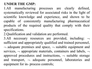 UNDER THE GMP:
1.All manufacturing processes are clearly defined,
systematically reviewed for associated risks in the light of
scientific knowledge and experience, and shown to be
capable of consistently manufacturing pharmaceutical
products of the required quality that comply with their
specifications.
2.Qualification and validation are performed.
3.All necessary resources are provided, including: 
sufficient and appropriately qualified and trained personnel,
 adequate premises and space,  suitable equipment and
services,  appropriate materials, containers and labels, 
approved procedures and instructions,  suitable storage
and transport,  adequate personnel, laboratories and
equipment for in- process controls;
 