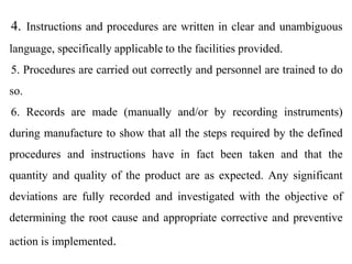 4. Instructions and procedures are written in clear and unambiguous
language, specifically applicable to the facilities provided.
5. Procedures are carried out correctly and personnel are trained to do
so.
6. Records are made (manually and/or by recording instruments)
during manufacture to show that all the steps required by the defined
procedures and instructions have in fact been taken and that the
quantity and quality of the product are as expected. Any significant
deviations are fully recorded and investigated with the objective of
determining the root cause and appropriate corrective and preventive
action is implemented.
 