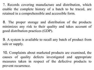 7. Records covering manufacture and distribution, which
enable the complete history of a batch to be traced, are
retained in a comprehensible and accessible form.
8. The proper storage and distribution of the products
minimizes any risk to their quality and takes account of
good distribution practices (GDP).
9. A system is available to recall any batch of product from
sale or supply.
10. Complaints about marketed products are examined, the
causes of quality defects investigated and appropriate
measures taken in respect of the defective products to
prevent recurrence.
 