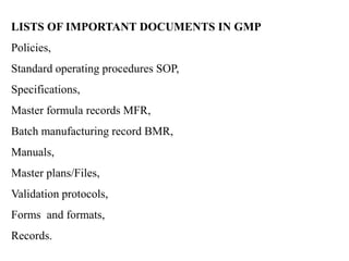 LISTS OF IMPORTANT DOCUMENTS IN GMP
Policies,
Standard operating procedures SOP,
Specifications,
Master formula records MFR,
Batch manufacturing record BMR,
Manuals,
Master plans/Files,
Validation protocols,
Forms and formats,
Records.
 