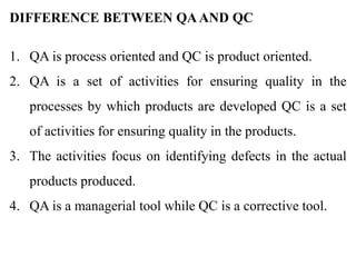 DIFFERENCE BETWEEN QAAND QC
1. QA is process oriented and QC is product oriented.
2. QA is a set of activities for ensuring quality in the
processes by which products are developed QC is a set
of activities for ensuring quality in the products.
3. The activities focus on identifying defects in the actual
products produced.
4. QA is a managerial tool while QC is a corrective tool.
 