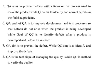 5. QA aims to prevent defects with a focus on the process used to
make the product while QC aims to identify and correct defects in
the finished products.
6. QA goal of QA is to improve development and test processes so
that defects do not arise when the product is being developed
while Goal of QC is to identify defects after a product is
developed and before it’s released.
7. QA aim is to prevent the defect. While QC aim is to identify and
improve the defects.
8. QA is the technique of managing the quality. While QC is method
to verify the quality.
 