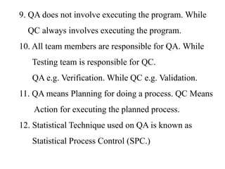 9. QA does not involve executing the program. While
QC always involves executing the program.
10. All team members are responsible for QA. While
Testing team is responsible for QC.
QA e.g. Verification. While QC e.g. Validation.
11. QA means Planning for doing a process. QC Means
Action for executing the planned process.
12. Statistical Technique used on QA is known as
Statistical Process Control (SPC.)
 