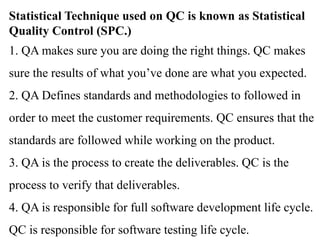 Statistical Technique used on QC is known as Statistical
Quality Control (SPC.)
1. QA makes sure you are doing the right things. QC makes
sure the results of what you’ve done are what you expected.
2. QA Defines standards and methodologies to followed in
order to meet the customer requirements. QC ensures that the
standards are followed while working on the product.
3. QA is the process to create the deliverables. QC is the
process to verify that deliverables.
4. QA is responsible for full software development life cycle.
QC is responsible for software testing life cycle.
 