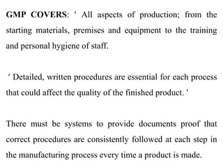 GMP COVERS:  All aspects of production; from the
starting materials, premises and equipment to the training
and personal hygiene of staff.
 Detailed, written procedures are essential for each process
that could affect the quality of the finished product. 
There must be systems to provide documents proof that
correct procedures are consistently followed at each step in
the manufacturing process every time a product is made.
 