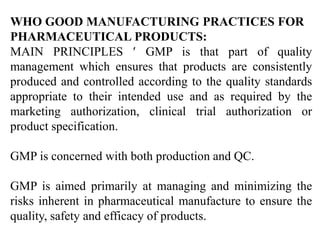 WHO GOOD MANUFACTURING PRACTICES FOR
PHARMACEUTICAL PRODUCTS:
MAIN PRINCIPLES  GMP is that part of quality
management which ensures that products are consistently
produced and controlled according to the quality standards
appropriate to their intended use and as required by the
marketing authorization, clinical trial authorization or
product specification.
GMP is concerned with both production and QC.
GMP is aimed primarily at managing and minimizing the
risks inherent in pharmaceutical manufacture to ensure the
quality, safety and efficacy of products.
 