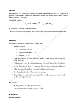 Principle
Chlorobutanol (1,1,1-trichloro-2-methyl-2-propanol) is a trichloro derivative of tertiary butyl
alcohol. It is prepared by nucleophilic addition of chloroform to acetone in presence of a strong
base (potassium hydroxide).
Chemical reaction:
CH3𝐶𝑂𝐶𝐻3 + 𝐶𝐻𝐶𝑙3 →
𝐾𝑂𝐻
CCl3𝐶(𝑂𝐻)(𝐶𝐻3)2
(Chloroform + Acetone → Chlorobutanol)
This base-driven reaction generates the chlorinated tertiary alcohol with camphor-like odor.
Procedure
Use standard lab safety: gloves, goggles & fume hood.
1. Measure reagents:
o Chloroform: ≈ 11 mL
o Potassium hydroxide: ≈ 1 g
o Acetone: ≈ 14 mL
2. Add chloroform (11 mL) and solid KOH (1 g) to a round bottom flask. Shake until
KOH dissolves.
3. Add acetone (14 mL) slowly into the mixture with gentle shaking for ~15 minutes.
4. Let the flask stand for about 30 minutes to allow product formation/crystallization.
5. Filter the crystals formed and wash with small amount of acetone.
6. Dry the product (careful: chlorobutanol is volatile).
7. Recrystallization (optional for purity): dissolve crystals in minimum hot solvent &
cool to reform pure crystals.
Observations
• Melting Point: ~95–99 °C (confirm purity)
• Colour / Appearance: White crystalline solid
Calculations
Percentage Yield:
 