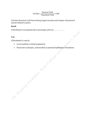%Yield =
Practical Yield
Theoretical Yield
× 100
Calculate theoretical yield from limiting reagent (acetone) and compare with practical
amount obtained in grams.
Result
Chlorobutanol was prepared and its percentage yield was………………
Uses
Chlorobutanol is used as:
• Local anesthetic in dental preparations
• Preservative (antiseptic, antimicrobial) in parenteral/ophthalmic formulations
 