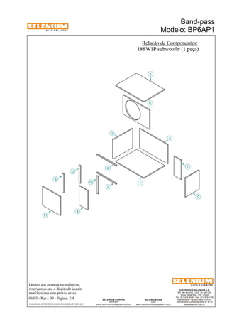 A L T O - F A L A N T E S 
Devido aos avanços tecnológicos, 
reservamos-nos o direito de inserir 
modificações sem prévio aviso. 
ELETRÔNICA SELENIUM S.A. 
BR 386 Km 435 - CEP: 92.480-000 
Nova Santa Rita - RS - Brasil 
Tel.: (51) 479-4000 - Fax: (51) 479-1150 
Atendimento Técnico 0800 51 4161 
Atendimento Comercial 0800 51 4114 
www.selenium.com.br 
SELENIUM USA 
USA 
www.seleniumloudspeakers.com 
SELENIUM EUROPE 
Germany 
www.seleniumloudspeakers.com 
A L T O - F A L A N T E S 
06/03 - Rev.: 00 - Página: 2/4 
Relação de Componentes: 
18SW1P subwoofer (1 peça) 
F:CAIXAS ACÚSTICASBAND-PASSBP6AP1BP6AP1 
Band-pass 
Modelo: BP6AP1 
11 
4 
9 
10 
1 
3 
6 
2 
7 
5 
8 
9 
1 
10 
 
