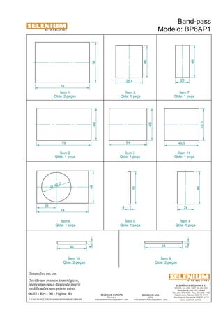 A L T O - F A L A N T E S 
Qtde: 2 peças 
Dimensões em cm. 
Ítem 1 
Devido aos avanços tecnológicos, 
reservamos-nos o direito de inserir 
modificações sem prévio aviso. 
49,5 
ELETRÔNICA SELENIUM S.A. 
BR 386 Km 435 - CEP: 92.480-000 
Nova Santa Rita - RS - Brasil 
Tel.: (51) 479-4000 - Fax: (51) 479-1150 
Atendimento Técnico 0800 51 4161 
Atendimento Comercial 0800 51 4114 
www.selenium.com.br 
SELENIUM USA 
USA 
www.seleniumloudspeakers.com 
SELENIUM EUROPE 
Germany 
www.seleniumloudspeakers.com 
A L T O - F A L A N T E S 
06/03 - Rev.: 00 - Página: 4/4 
F:CAIXAS ACÚSTICASBAND-PASSBP6AP1BP6AP1 
Band-pass 
Modelo: BP6AP1 
58 
78 
46 
20 
24 
46 
46 
78 
46 
38,4 
46 
54 
42 54 
4 
42 ,2 Ø 
46 
74 
28 
Ítem 5 
Qtde: 1 peça 
Ítem 7 
Qtde: 1 peça 
Ítem 2 
Qtde: 1 peça 
Ítem 3 
Qtde: 1 peça 
Ítem 11 
Qtde: 1 peça 
Ítem 6 
Qtde: 1 peça 
Ítem 4 
Qtde: 1 peça 
Ítem 10 
Qtde: 2 peças 
Ítem 9 
Qtde: 2 peças 
45,5 
2 
46 
4 
Ítem 8 
Qtde: 1 peça 
