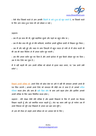 - ऐसी चीज िजसको करने से आप
के Aलए आप लाख दुःख पाकर भी
उदहारण:
- जब मT दस साल क/ थी, मुझे
- जब मT बीस साल क/ हुई तो मTने
- जब मT और बड़ी हुई और वVत
क/ जब भी वVत Aमलेगा तो मT
- अब मTने अपना Wलॉग शु- कर
अब ये मेरा टैलट बन चुका है |
मT ये नह#ं कहती क/ आप अपनी
सवेरा” |
नखारो अपनी तभा को: अपने
पल Aमल जाएगी | आपको अपने
पYरZम करना होगा और साथ
अपनी . तभा के Aलए ल[य नधा7Yरत
उदहारण : मेर# लेखन शैल# मेर#
Aलखना चाहती हूँ और उसे .काAशत
अपने िBकस को पूर# तरह नखारने
तो आप भी तैयार हो जाइये अपने
www.DreamPinch.com
Anshu
dreampinch@gmail.com
आप आपक/ िजंदगी के सारे दुःख दद7 भूल सकते
भी उसे छोड़ना न चाहे |
कहा नया सुनने और पढ़ने का बहुत शौक था |
मTने क]वताये, शायYरयां अपनी खु2फया डायर# म
वVत के साथ िज़?दगी मT बहुत ^यBत हो गयी तो
अपना Wलॉग शु- क-ं गी |
कर +दया है और अपने इंटरेBट म कु छ +हBसे जोड़ना
अपनी . तभा को खोजने म इतना वVत लगाए,
अपने टैलट को खोज लेना का अथ7 ये नह#ं क/ सफलता
अपने टैलट को सफलता क/ सीढ़# तक ले जाना
ह# सह# +दशा बोध के साथ आगे बढ़ना होगा
नधा7Yरत करना होगा |
मेर# . तभा है और इसको नखारने के Aलए मT
.काAशत करना चाहती हूँ | मेरा यह ल[य तभी पूरा
नखारने म अपना दम ख़म लगा दूँगी |
अपने कौशल को नए आयाम देने के Aलए |
www.DreamPinch.com
है, या िजसको करने
Aलखना शु- 2कया |
तो मT सोचा करती थी
जोड़ना शु- कर +दया |
पर “जब जागो तभी
सफलता आपको अगले ह#
है तो आपको क+ठन
और इसAलए आपको
मT अपनी एक 2कताब
पूरा हो पायेगा जब मT
 