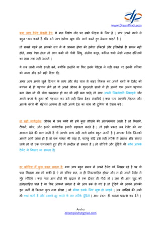 या आप टैलट डल" है?: ये
बहुत `यार करते है और उसे आप
तो सबसे पहले तो आपको सच
होते, अगर ऐसा होता तो आप
का नाम तक नह#ं जानते |
ये सब जानी मानी हBती बने, यR2क
को जाना और उसे सह# +दशा द#
अगर आप अपने खुले +दमाग के
बचपन म ह# पहचान लगे तो वो
बना लेगा जो क/ लोग उaदराज़
अपने बbचे के हुनर को पहचान
आपके बbचे क/ मेहनत आपका
हो सह" माग'दश'न: जीवन म जब
ट#चस7, कोच, और हमारे माग7दश7क
आयाम देने क/ बात आती है तो
आपने अभी जाना ह# है वो एक
जाये तो वो एक चमचमाते हुए ह#रे
टैलट म नखार ला सकता है|
हर को)शश म* कु छ व-त लगता
फल Aमलना अब भी बाक/ है ?
मुँह मोcड़ये | या पता आप ह#रR
हतोdसा+हत पाते है या 2फर आपको
इस जनe म 2कतना कु छ नया सीखा
भी या कमी है और उसको दूर
www.DreamPinch.com
Anshu
dreampinch@gmail.com
बात ]वशेष तौर पर सभी पेरDस के Aलए है |
आप हमेशा खुश और आगे बढ़ते हुए देखना चाहते
म ये जानना होगा क/ हमेशा डॉ टस7 और इंिजनीस7
कभी भी पीवी Aसंधु, संजीव कपूर, क]पल शमा7
यR2क इ?हRने या 2फर इनके पेरDस ने सह# वVत
द#|
के साथ और भेड़ चाल से बाहर नकल कर अपने
वो अपने जीवन के शु-आती सालR म ह# अपनी
उaदराज़ हो कर भी नह#ं बना पाते| तो आप अपनी िजFमेदार#
पहचान कर उसे सह# +दशा देकर संवाYरये | या पता
ह# नह#ं अपने देश का नाम भी दु नया म रोशन
जब कभी भी हम कु छ सीखने क/ आवgयकता
माग7दश7क हमार# सहायता करते है | तो इसी .कार
तो आपके साथ सह# माग7 दश7क बहुत ज-र# है | आपका
पdथर क/ तरह है, पर?तु य+द उसे सह# तर#के से
ह#रे म तWद#ल हो सकता है | तो सोLचये और ढूँ+ढये
लगता है: या आप बहुत समय से अपने टैलट को
? तो K2कए मत, न ह# नKdसा+हत होइए और
ह#रR क/ खदान से एक द#वार ह# पीछे हो | जब
आपको लगता है क/ आप Kक से गए है तो ढूँ+ढये
सीखा | जो सीखा उसके Aलए खुश हो जाइये | अब
करने के नए तर#के ढूँ+ढये | आप Bवतः ह# चलना
www.DreamPinch.com
| आप अपने बbचे से
है |
इंिजनीस7 ह# सफल नह#ं
जैसी महान हिBतयR
वVत पर इनक/ . तभा
अपने बbचे के टैलट को
अपनी एक अलग पहचान
िजFमेदार# नभाइये और
आपक/ मेहनत और
करे |
आती है तो 2कताबे,
.कार जब टैलट को नए
आपका टैलट िजसको
से तराशा और संवारा
ढूँ+ढये क/ कौन आपके
नखार रहे है पर वो
न ह# अपने टैलट से
जब भी आप खुद को
ढूँ+ढये क/ आपने आपक/
अब जा नये क/ अभी
चलना .ारFभ कर दगे |
 